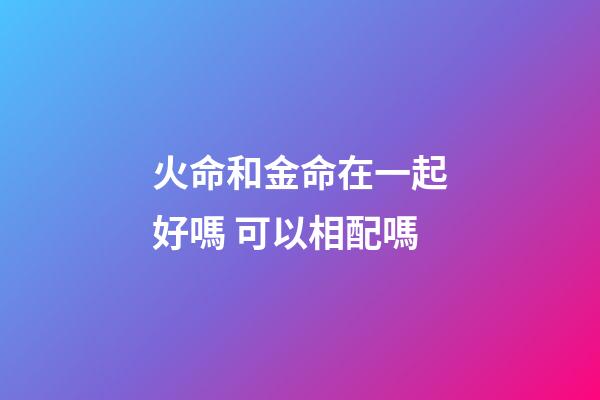 火命和金命在一起好嗎 可以相配嗎